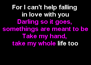 For I can't help falling
in love with you
Darling so it goes,
somethings are meant to be
Take my hand,
take my whole life too