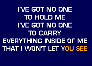 I'VE GOT NO ONE
TO HOLD ME
I'VE GOT NO ONE

TO CARRY
EVERYTHING INSIDE OF ME
THAT I WON'T LET YOU SEE