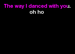 The way I danced with you.
oh ho