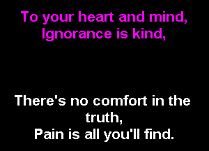 To your heart and mind,
Ignorance is kind,

There's no comfort in the
truth,
Pain is all you'll fund.