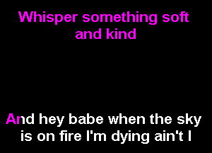 Whisper something soft
and kind

And hey babe when the sky
is on fire I'm dying ain't l