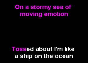On a stormy sea of
moving emotion

Tossed about I'm like
a ship on the ocean