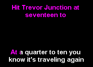 Hit Trevor Junction at
seventeen to

At a quarter to ten you
know it's traveling again