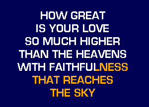 HOW GREAT
IS YOUR LOVE
SO MUCH HIGHER
THISXN THE HEAVENS
'WITH FAITHFULNESS
THAT REACHES
THE SKY