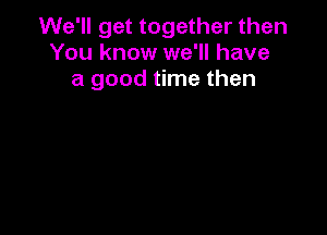 We'll get together then
You know we'll have
a good time then