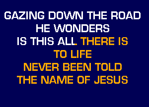 GAZING DOWN THE ROAD
HE WONDERS
IS THIS ALL THERE IS
TO LIFE
NEVER BEEN TOLD
THE NAME OF JESUS