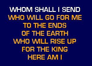 WHOM SHALL I SEND
WHO WILL GO FOR ME
TO THE ENDS
OF THE EARTH
WHO WILL RISE UP
FOR THE KING
HERE AM I