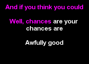 And if you think you could

Well, chances are your
chances are

Awfully good
