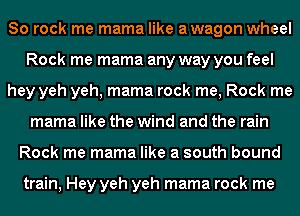 80 rock me mama like awagon wheel
Rock me mama any way you feel
hey yeh yeh, mama rock me, Rock me
mama like the wind and the rain
Rock me mama like a south bound

train, Hey yeh yeh mama rock me