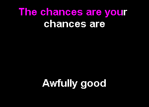 The chances are your
chances are

Awfully good