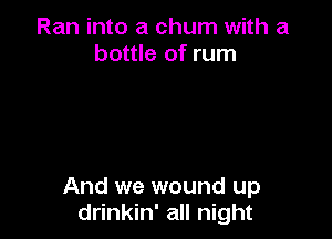 Ran into a chum with a
bottle of rum

And we wound up
drinkin' all night