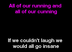 All of our running and
all of our cunning

If we couldn't laugh we
would all go insane