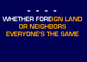 WHETHER FOREIGN LAND
0R NEIGHBORS
EVERYONE'S THE SAME