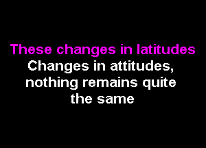 These changes in latitudes
Changes in attitudes,

nothing remains quite
the same