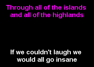 Through all of the islands
and all of the highlands

If we couldn't laugh we
would all go insane