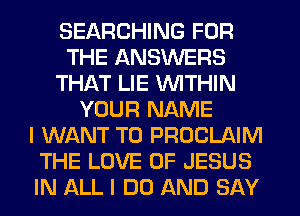 SEARCHING FOR
THE ANSWERS
THAT LIE WITHIN
YOUR NAME
I WANT TO PROCLAIM
THE LOVE OF JESUS
IN ALL I DO AND SAY
