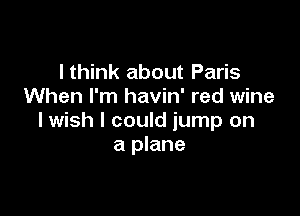 I think about Paris
When I'm havin' red wine

lwish I could jump on
a plane