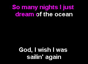 So many nights I just
dream of the ocean

God, I wish I was
sailin' again