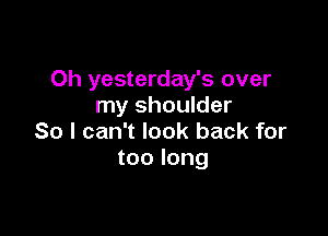 Oh yesterday's over
my shoulder

So I can't look back for
too long