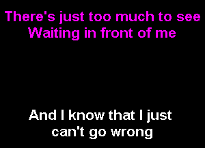 There's just too much to see
Waiting in front of me

And I know that I just
can't go wrong