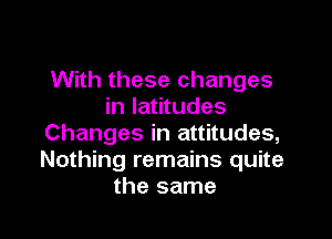 With these changes
in latitudes

Changes in attitudes,
Nothing remains quite
the same
