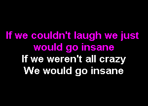 If we couldn't laugh we just
would go insane

If we weren't all crazy
We would go insane