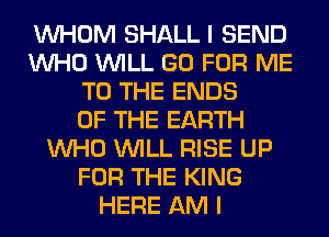 WHOM SHALL I SEND
WHO WILL GO FOR ME
TO THE ENDS
OF THE EARTH
WHO WILL RISE UP
FOR THE KING
HERE AM I