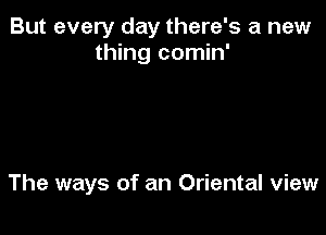 But every day there's a new
thing comin'

The ways of an Oriental view