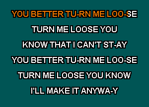 YOU BE'I'I'ER TU-RN ME LOO-SE
TURN ME LOOSE YOU
KNOW THAT I CAN'T ST-AY
YOU BE'I'I'ER TU-RN ME LOO-SE
TURN ME LOOSE YOU KNOW
I'LL MAKE IT ANYWA-Y