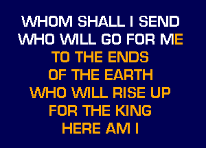 WHOM SHALL I SEND
WHO WILL GO FOR ME
TO THE ENDS
OF THE EARTH
WHO WILL RISE UP
FOR THE KING
HERE AM I