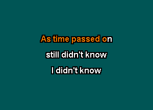 As time passed on

still didn't know

ldidn't know