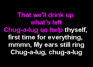 That we'll drink up
what's left
Chug-a-lug so help thyself,
first time for everything,
mmmn, My ears still ring
Chug-a-lug, chug-a-lug