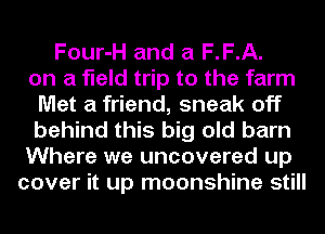 Four-H and a F.F.A.
on a field trip to the farm
Met a friend, sneak off
behind this big old barn
Where we uncovered up
cover it up moonshine still