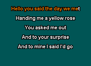 Hello you said the day we met
Handing me a yellow rose
You asked me out

And to your surprise

And to mine I said I'd go