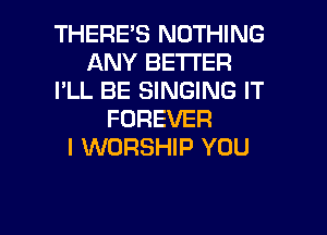 THERES NOTHING
ANY BETTER
I'LL BE SINGING IT
FOREVER
I WORSHIP YOU

g