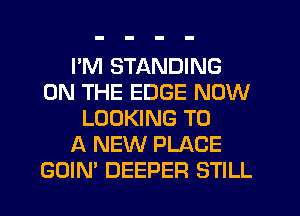 I'M STANDING
ON THE EDGE NOW
LOOKING TO
A NEW PLACE
GOIN' DEEPER STILL