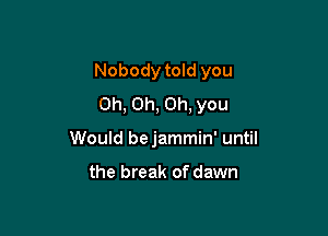 Nobody told you

Oh, Oh, Oh, you
Would bejammin' until

the break of dawn