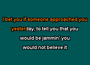 I bet you if someone approached you

yesterday, to tell you that you
would bejammin' you

would not believe it