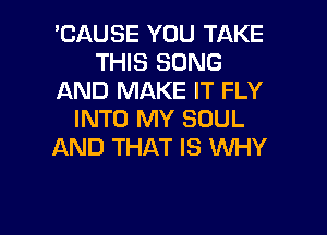 'CAUSE YOU TAKE
THIS SONG
AND MAKE IT FLY

INTO MY SOUL
AND THAT IS WHY