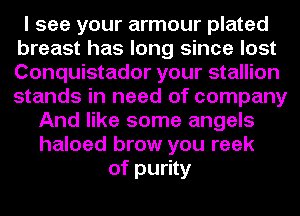 I see your armour plated
breast has long since lost
Conquistador your stallion
stands in need of company

And like some angels
haloed brow you reek
of purity