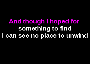 And though I hoped for
something to find

I can see no place to unwind