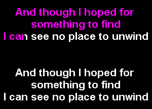 And though I hoped for
something to find
I can see no place to unwind

And though I hoped for
something to find
I can see no place to unwind