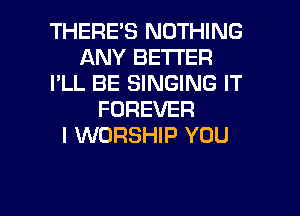 THERES NOTHING
ANY BETTER
I'LL BE SINGING IT
FOREVER
I WORSHIP YOU

g