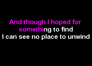 And though I hoped for
something to find

I can see no place to unwind