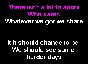 There isn't a lot to spare
Who cares
Whatever we got we share

It it should chance to be
We should see some
harder days