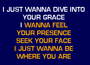 I JUST WANNA DIVE INTO
YOUR GRACE
I WANNA FEEL
YOUR PRESENCE
SEEK YOUR FACE
I JUST WANNA BE
INHERE YOU ARE