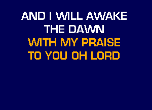 AND I WILL AWAKE
THE DAWN
WITH MY PRAISE

TO YOU 0H LORD