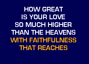 HOW GREAT
IS YOUR LOVE
SO MUCH HIGHER
THISXN THE HEAVENS
'WITH FAITHFULNESS
THAT REACHES