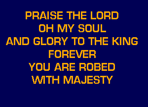 PRAISE THE LORD
OH MY SOUL
AND GLORY TO THE KING
FOREVER
YOU ARE ROBED
WITH MAJESTY