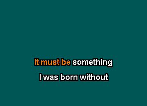 It must be something

I was born without